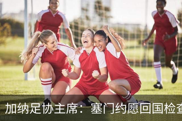加纳足协主席：塞门约愿回国检查，但我们不想加重他的负担